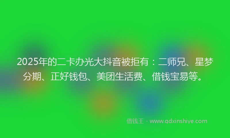 2025年的二卡办光大抖音被拒有：二师兄、星梦分期、正好钱包、美团生活费、借钱宝易等。