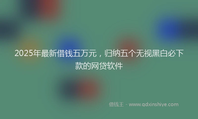 2025年最新借钱五万元，归纳五个无视黑白必下款的网贷软件