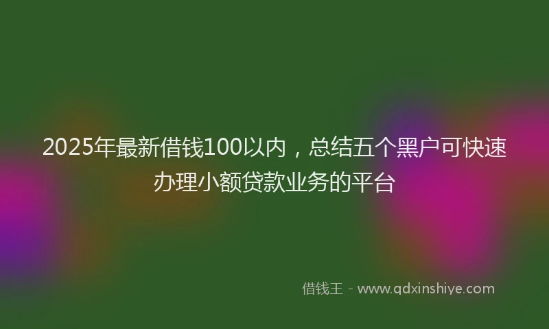 2025年最新借钱100以内，总结五个黑户可快速办理小额贷款业务的平台