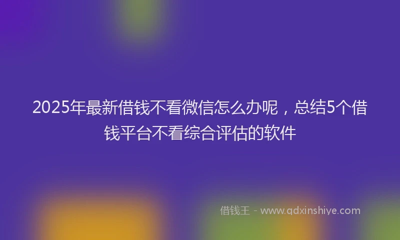 2025年最新借钱不看微信怎么办呢，总结5个借钱平台不看综合评估的软件