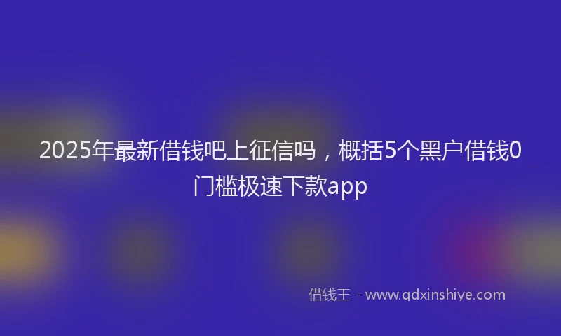 2025年最新借钱吧上征信吗，概括5个黑户借钱0门槛极速下款app
