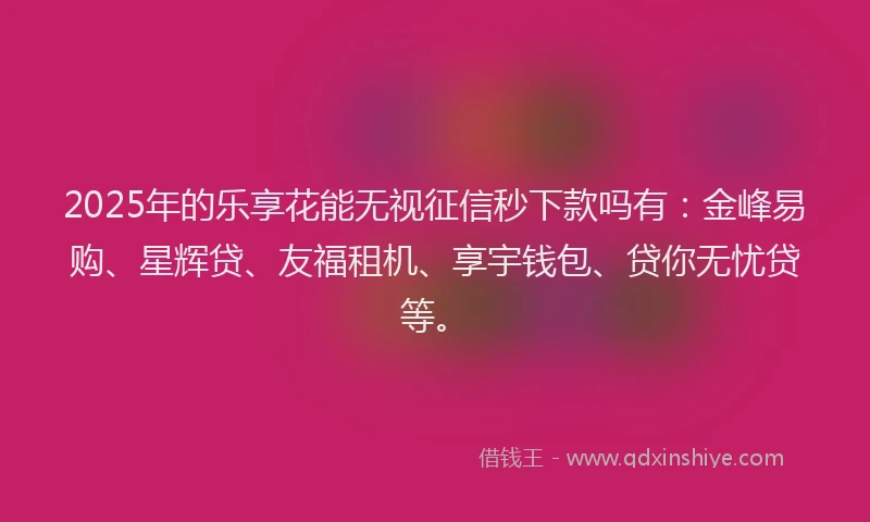 2025年的乐享花能无视征信秒下款吗有：金峰易购、星辉贷、友福租机、享宇钱包、贷你无忧贷等。