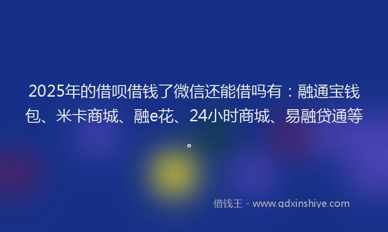 2025年的借呗借钱了微信还能借吗有：融通宝钱包、米卡商城、融e花、24小时商城、易融贷通等。