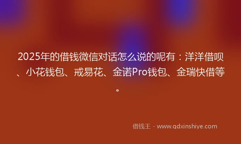 2025年的借钱微信对话怎么说的呢有：洋洋借呗、小花钱包、戒易花、金诺Pro钱包、金瑞快借等。