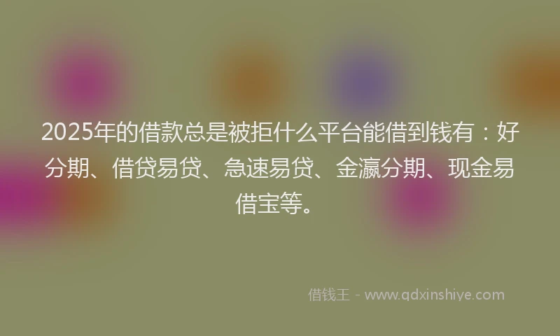 2025年的借款总是被拒什么平台能借到钱有：好分期、借贷易贷、急速易贷、金瀛分期、现金易借宝等。