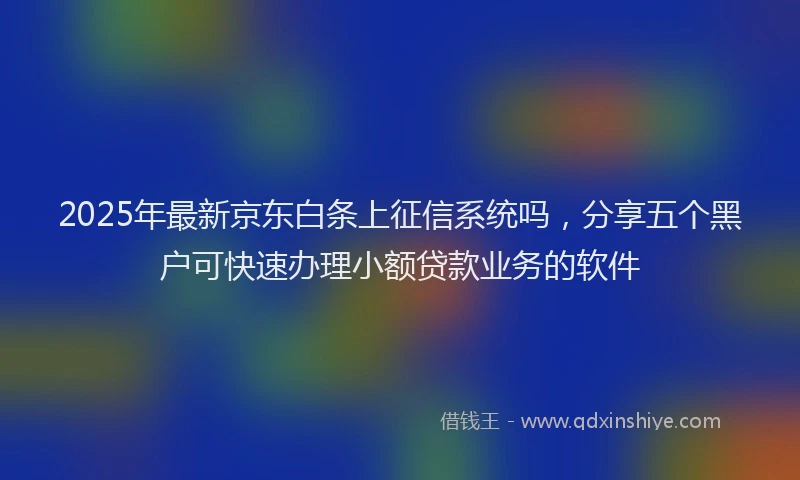 2025年最新京东白条上征信系统吗，分享五个黑户可快速办理小额贷款业务的软件