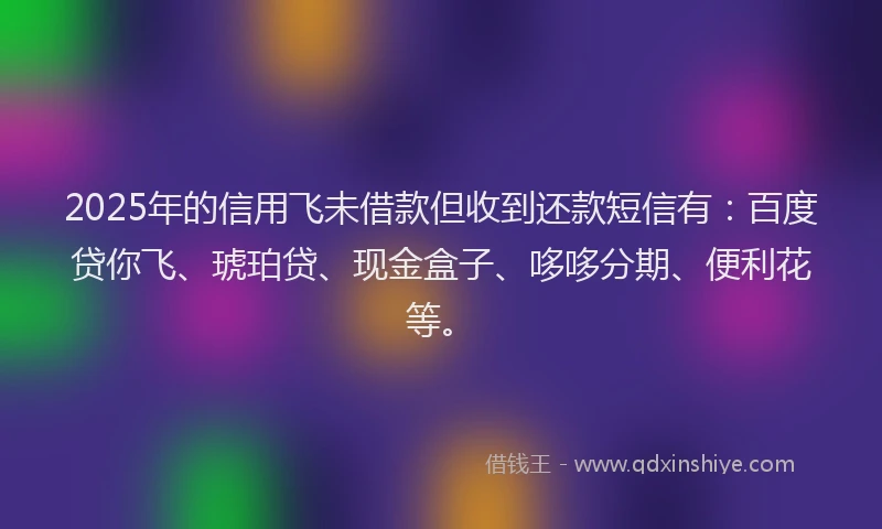 2025年的信用飞未借款但收到还款短信有：百度贷你飞、琥珀贷、现金盒子、哆哆分期、便利花等。