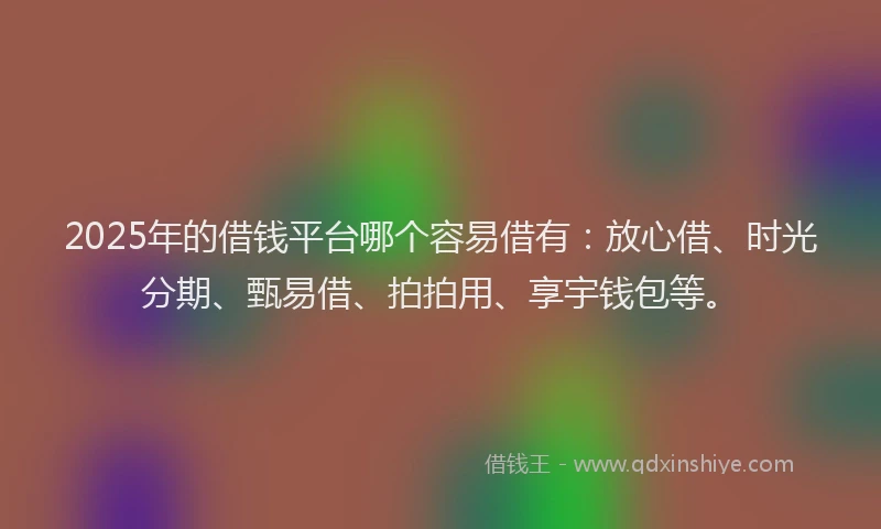 2025年的借钱平台哪个容易借有：放心借、时光分期、甄易借、拍拍用、享宇钱包等。