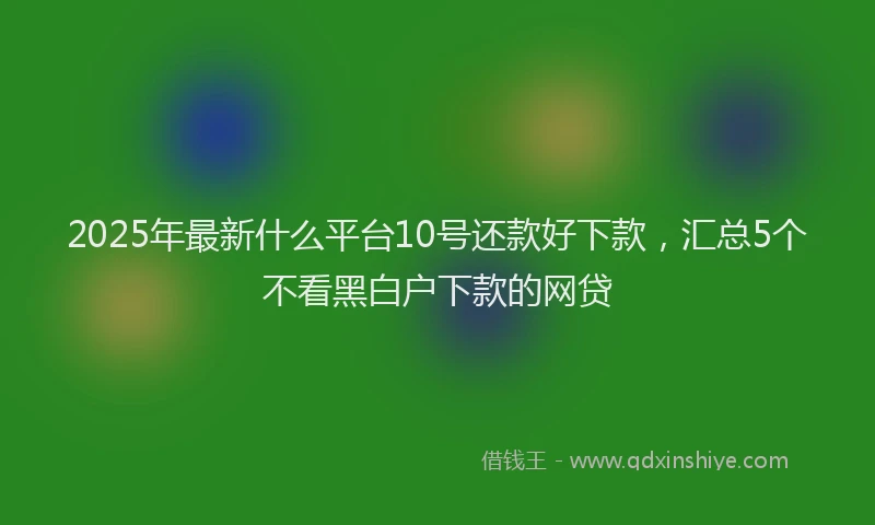 2025年最新什么平台10号还款好下款，汇总5个不看黑白户下款的网贷
