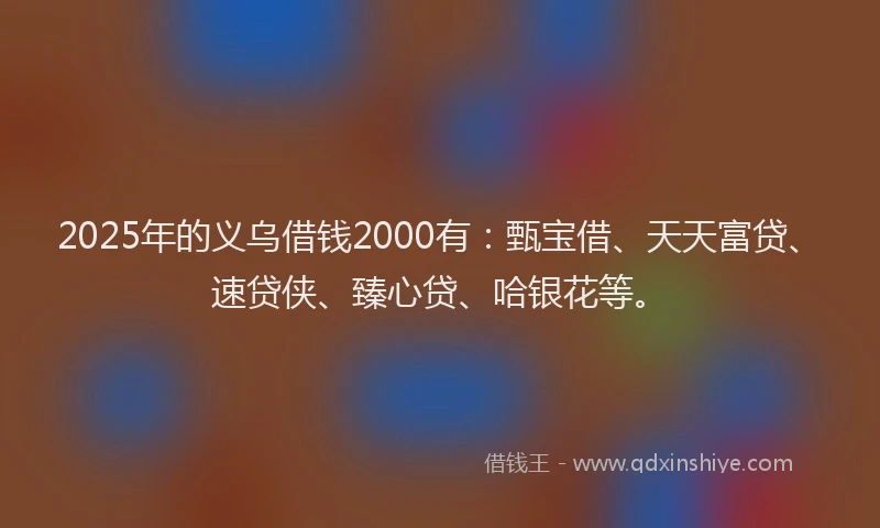 2025年的义乌借钱2000有：甄宝借、天天富贷、速贷侠、臻心贷、哈银花等。