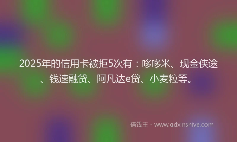 2025年的信用卡被拒5次有：哆哆米、现金侠途、钱速融贷、阿凡达e贷、小麦粒等。