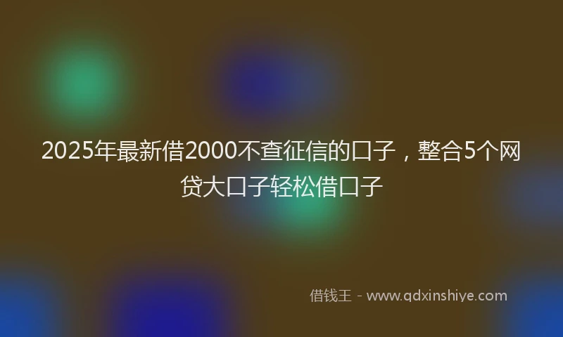 2025年最新借2000不查征信的口子，整合5个网贷大口子轻松借口子