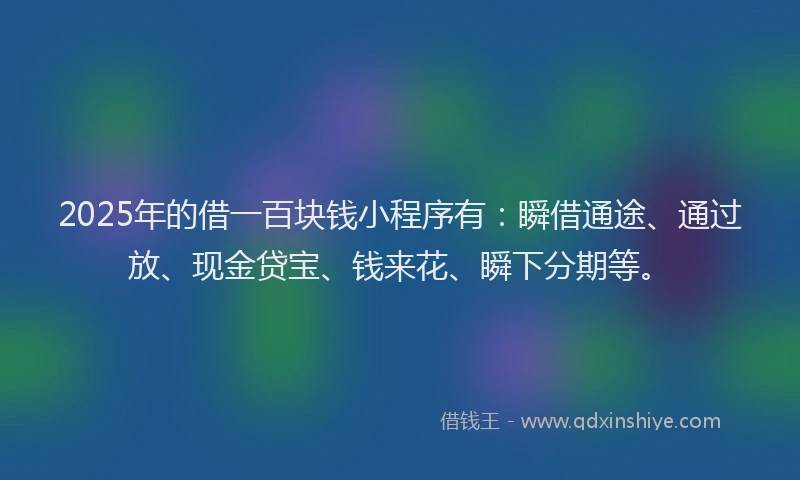 2025年的借一百块钱小程序有：瞬借通途、通过放、现金贷宝、钱来花、瞬下分期等。