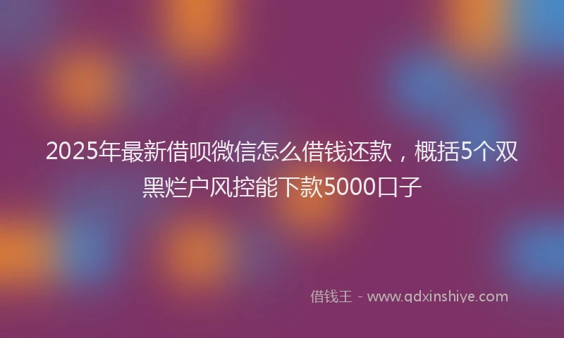 2025年最新借呗微信怎么借钱还款，概括5个双黑烂户风控能下款5000口子