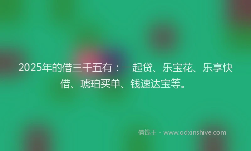 2025年的借三千五有：一起贷、乐宝花、乐享快借、琥珀买单、钱速达宝等。