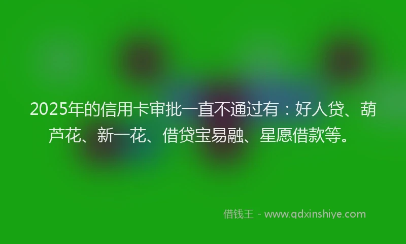 2025年的信用卡审批一直不通过有：好人贷、葫芦花、新一花、借贷宝易融、星愿借款等。