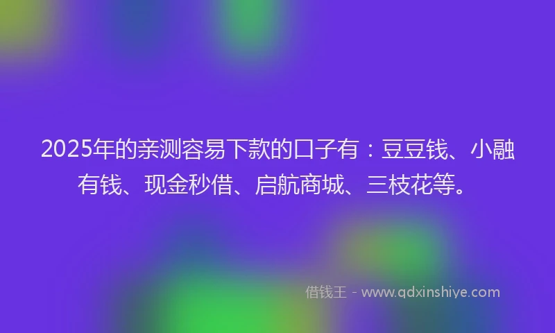 2025年的亲测容易下款的口子有：豆豆钱、小融有钱、现金秒借、启航商城、三枝花等。