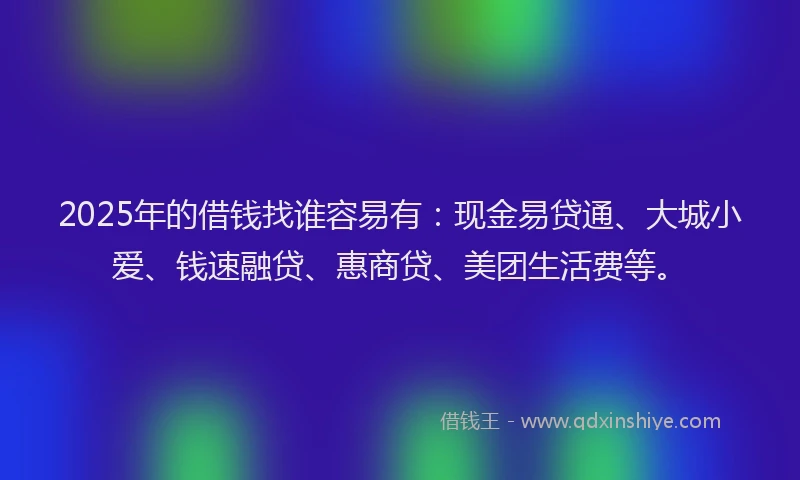 2025年的借钱找谁容易有：现金易贷通、大城小爱、钱速融贷、惠商贷、美团生活费等。