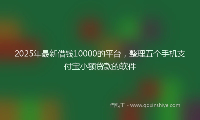 2025年最新借钱10000的平台，整理五个手机支付宝小额贷款的软件