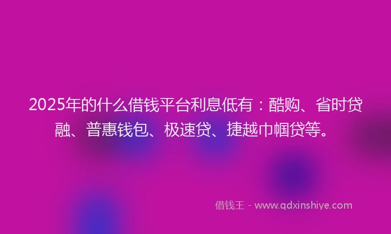 2025年的什么借钱平台利息低有：酷购、省时贷融、普惠钱包、极速贷、捷越巾帼贷等。