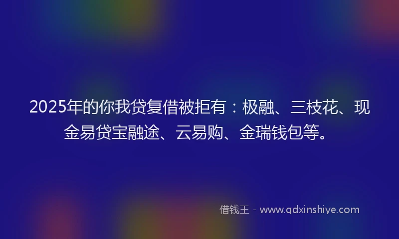 2025年的你我贷复借被拒有：极融、三枝花、现金易贷宝融途、云易购、金瑞钱包等。
