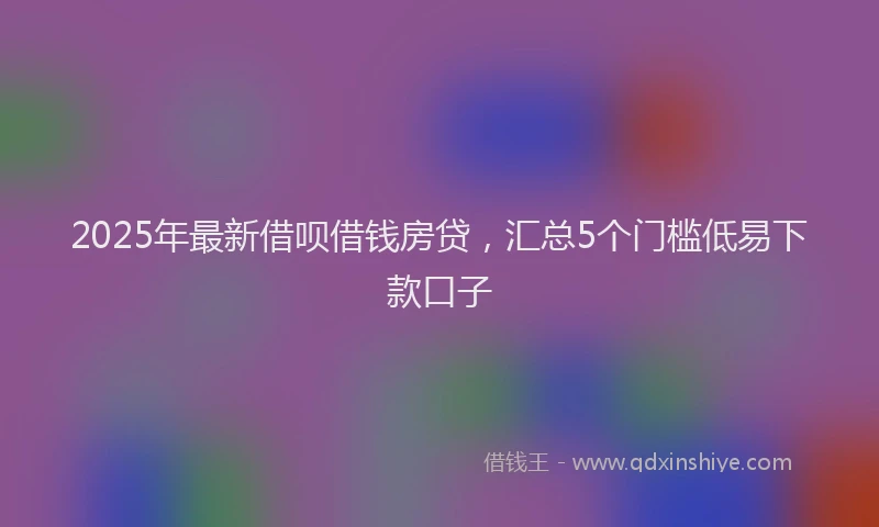 2025年最新借呗借钱房贷，汇总5个门槛低易下款口子