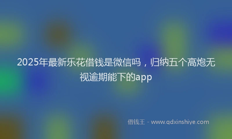 2025年最新乐花借钱是微信吗，归纳五个高炮无视逾期能下的app