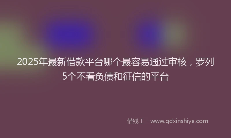2025年最新借款平台哪个最容易通过审核，罗列5个不看负债和征信的平台