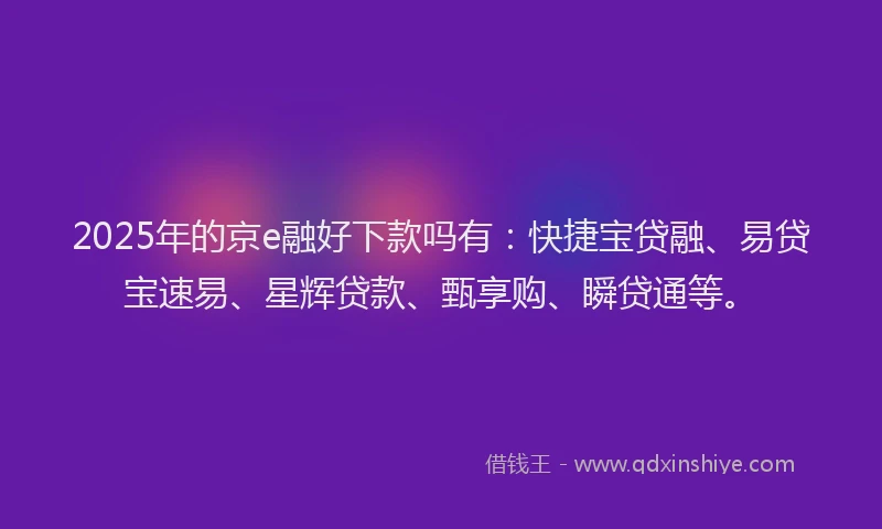 2025年的京e融好下款吗有：快捷宝贷融、易贷宝速易、星辉贷款、甄享购、瞬贷通等。