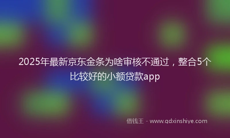 2025年最新京东金条为啥审核不通过，整合5个比较好的小额贷款app