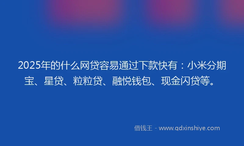 2025年的什么网贷容易通过下款快有：小米分期宝、星贷、粒粒贷、融悦钱包、现金闪贷等。