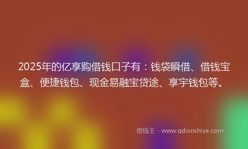 2025年的亿享购借钱口子有：钱袋瞬借、借钱宝盒、便捷钱包、现金易融宝贷途、享宇钱包等。