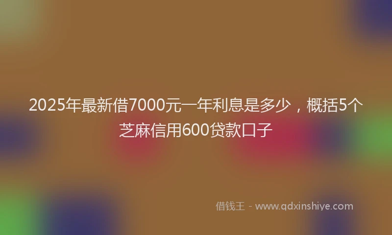2025年最新借7000元一年利息是多少，概括5个芝麻信用600贷款口子