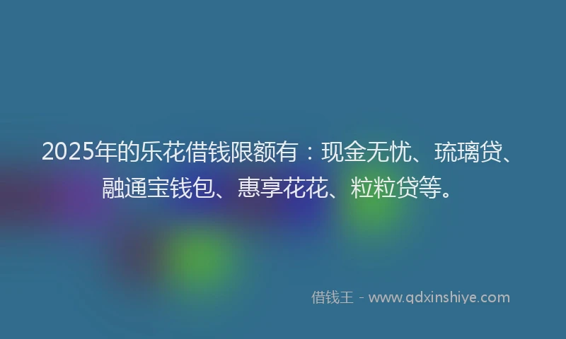 2025年的乐花借钱限额有：现金无忧、琉璃贷、融通宝钱包、惠享花花、粒粒贷等。