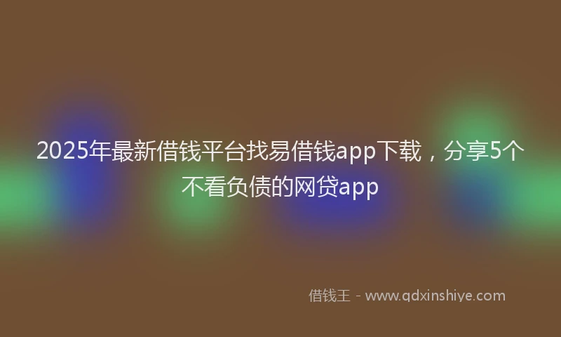 2025年最新借钱平台找易借钱app下载，分享5个不看负债的网贷app