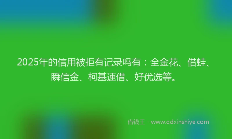 2025年的信用被拒有记录吗有：全金花、借蛙、瞬信金、柯基速借、好优选等。
