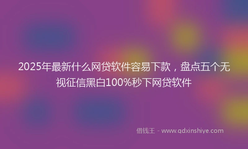 2025年最新什么网贷软件容易下款，盘点五个无视征信黑白100%秒下网贷软件
