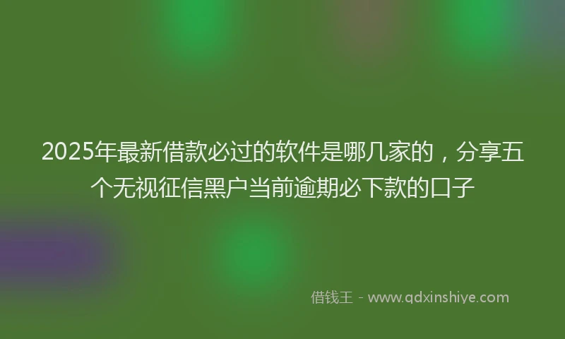 2025年最新借款必过的软件是哪几家的，分享五个无视征信黑户当前逾期必下款的口子
