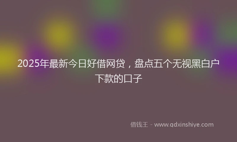 2025年最新今日好借网贷，盘点五个无视黑白户下款的口子