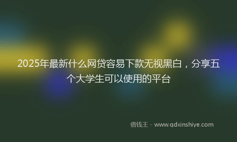 2025年最新什么网贷容易下款无视黑白，分享五个大学生可以使用的平台