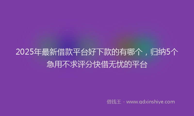 2025年最新借款平台好下款的有哪个，归纳5个急用不求评分快借无忧的平台