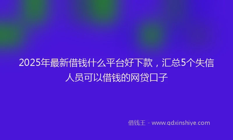 2025年最新借钱什么平台好下款，汇总5个失信人员可以借钱的网贷口子