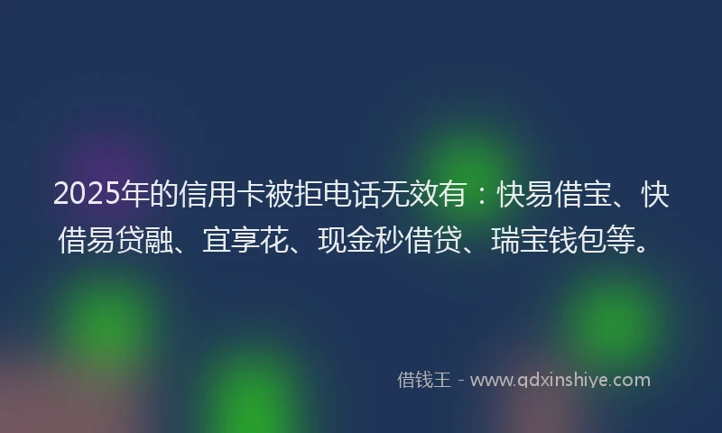 2025年的信用卡被拒电话无效有：快易借宝、快借易贷融、宜享花、现金秒借贷、瑞宝钱包等。