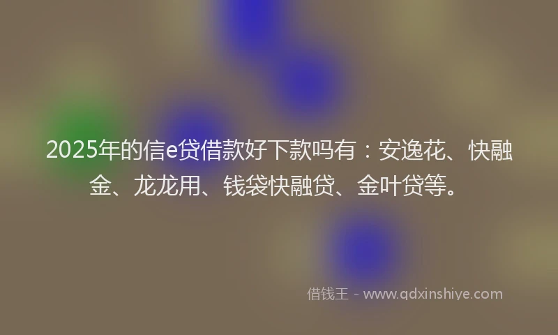 2025年的信e贷借款好下款吗有：安逸花、快融金、龙龙用、钱袋快融贷、金叶贷等。