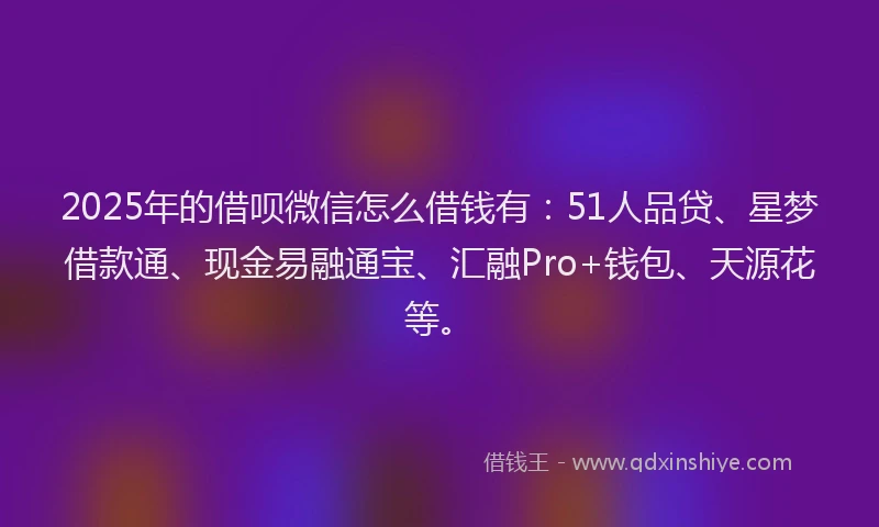 2025年的借呗微信怎么借钱有：51人品贷、星梦借款通、现金易融通宝、汇融Pro+钱包、天源花等。