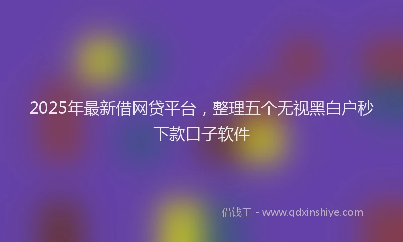 2025年最新借网贷平台，整理五个无视黑白户秒下款口子软件