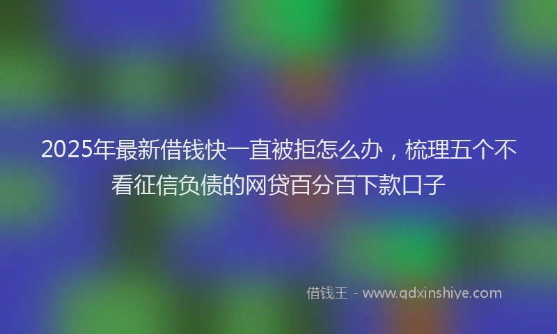 2025年最新借钱快一直被拒怎么办，梳理五个不看征信负债的网贷百分百下款口子