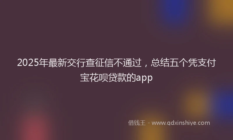 2025年最新交行查征信不通过，总结五个凭支付宝花呗贷款的app