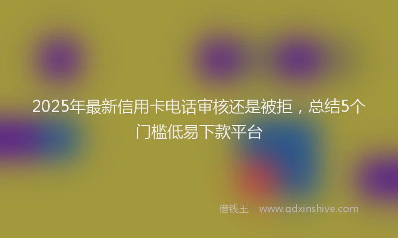 2025年最新信用卡电话审核还是被拒，总结5个门槛低易下款平台