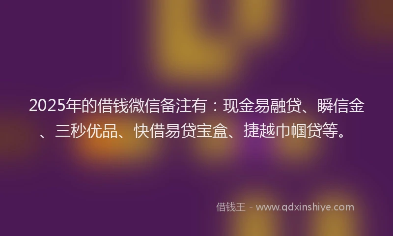 2025年的借钱微信备注有：现金易融贷、瞬信金、三秒优品、快借易贷宝盒、捷越巾帼贷等。